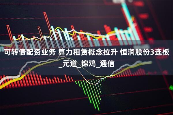 可转债配资业务 算力租赁概念拉升 恒润股份3连板_元道_锦鸡_通信