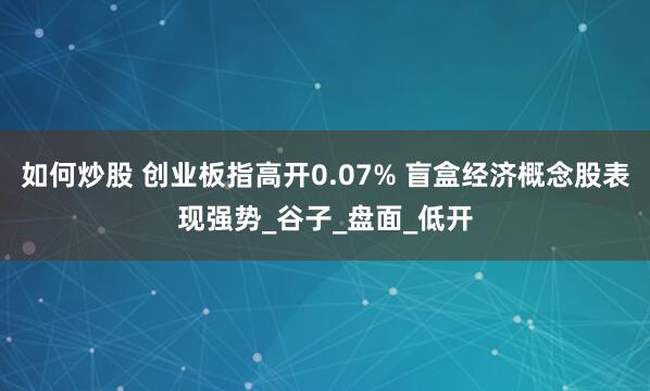 如何炒股 创业板指高开0.07% 盲盒经济概念股表现强势_谷子_盘面_低开