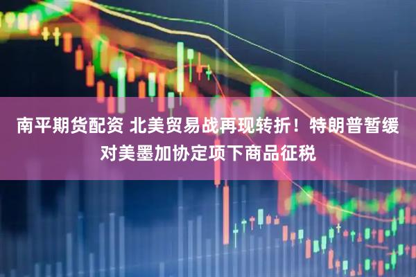 南平期货配资 北美贸易战再现转折！特朗普暂缓对美墨加协定项下商品征税