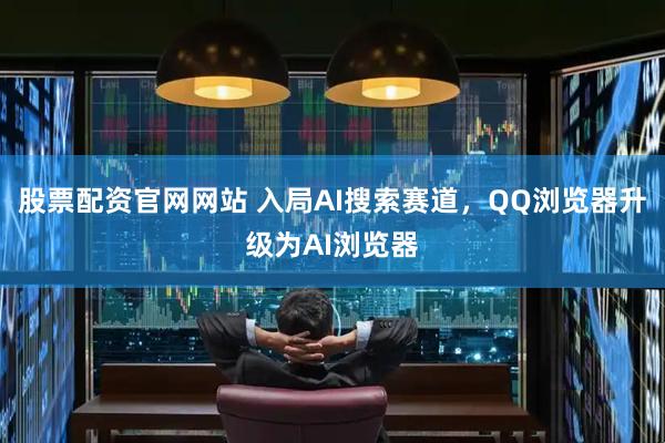 股票配资官网网站 入局AI搜索赛道，QQ浏览器升级为AI浏览器