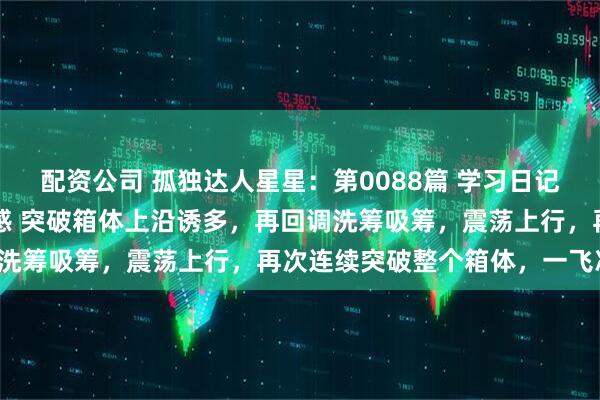配资公司 孤独达人星星：第0088篇 学习日记 暗度陈仓战法 锻炼盘感 突破箱体上沿诱多，再回调洗筹吸筹，震荡上行，再次连续突破整个箱体，一飞冲天。