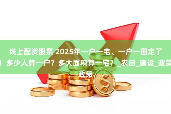 线上配资股票 2025年一户一宅、一户一田定了！多少人算一户？多大面积算一宅？_农田_建设_政策