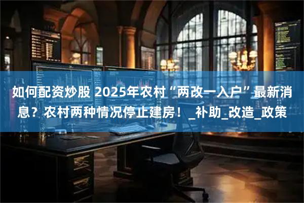 如何配资炒股 2025年农村“两改一入户”最新消息？农村两种情况停止建房！_补助_改造_政策