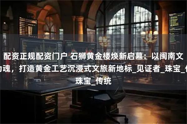 配资正规配资门户 石狮黄金楼焕新启幕：以闽南文化为魂，打造黄金工艺沉浸式文旅新地标_见证者_珠宝_传统