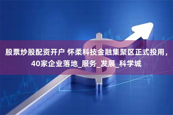 股票炒股配资开户 怀柔科技金融集聚区正式投用，40家企业落地_服务_发展_科学城