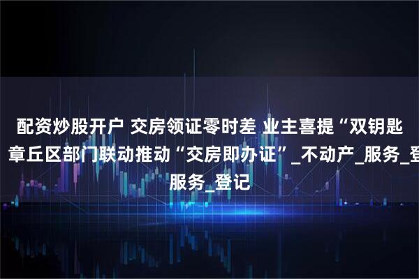 配资炒股开户 交房领证零时差 业主喜提“双钥匙”！章丘区部门联动推动“交房即办证”_不动产_服务_登记