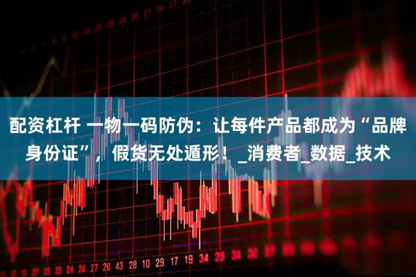 配资杠杆 一物一码防伪：让每件产品都成为“品牌身份证”，假货无处遁形！_消费者_数据_技术