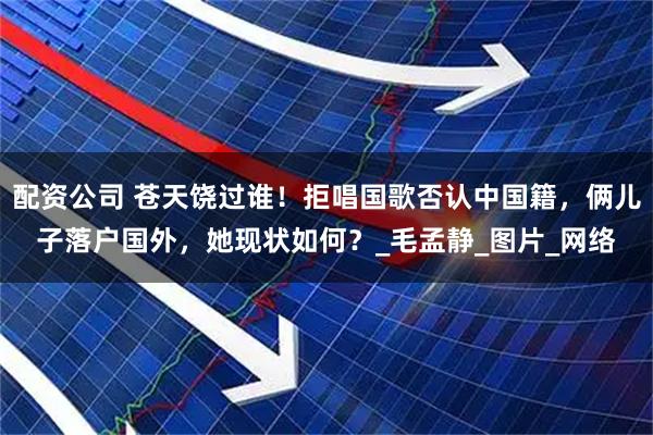 配资公司 苍天饶过谁！拒唱国歌否认中国籍，俩儿子落户国外，她现状如何？_毛孟静_图片_网络