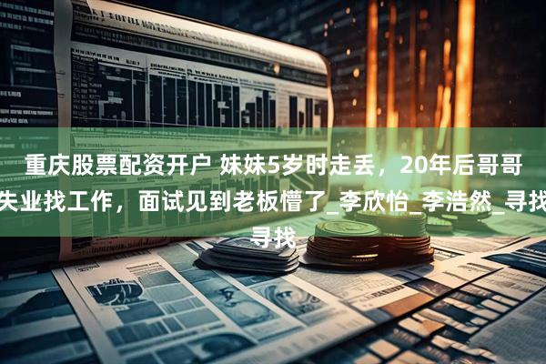 重庆股票配资开户 妹妹5岁时走丢，20年后哥哥失业找工作，面试见到老板懵了_李欣怡_李浩然_寻找