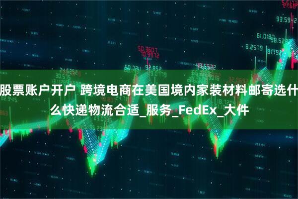 股票账户开户 跨境电商在美国境内家装材料邮寄选什么快递物流合适_服务_FedEx_大件
