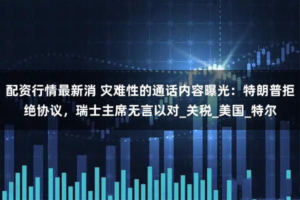 配资行情最新消 灾难性的通话内容曝光：特朗普拒绝协议，瑞士主席无言以对_关税_美国_特尔