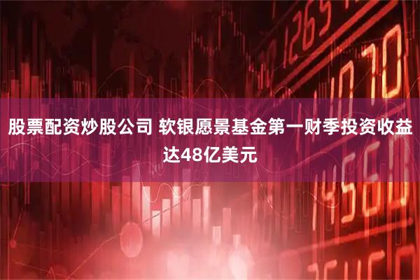 股票配资炒股公司 软银愿景基金第一财季投资收益达48亿美元