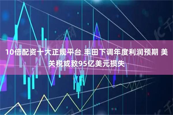 10倍配资十大正规平台 丰田下调年度利润预期 美关税或致95亿美元损失