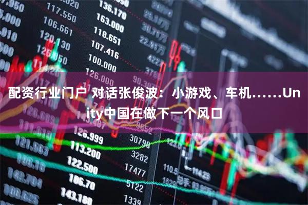 配资行业门户 对话张俊波：小游戏、车机……Unity中国在做下一个风口