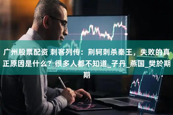 广州股票配资 刺客列传：荆轲刺杀秦王，失败的真正原因是什么？很多人都不知道_子丹_燕国_樊於期