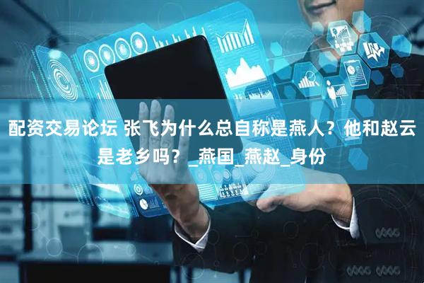 配资交易论坛 张飞为什么总自称是燕人？他和赵云是老乡吗？_燕国_燕赵_身份