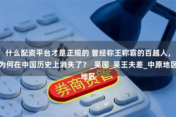 什么配资平台才是正规的 曾经称王称霸的百越人，为何在中国历史上消失了？_吴国_吴王夫差_中原地区
