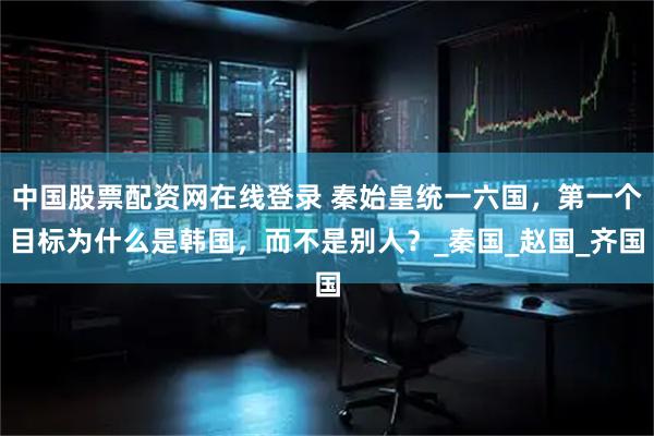 中国股票配资网在线登录 秦始皇统一六国，第一个目标为什么是韩国，而不是别人？_秦国_赵国_齐国
