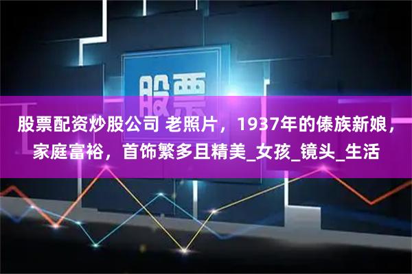 股票配资炒股公司 老照片，1937年的傣族新娘，家庭富裕，首饰繁多且精美_女孩_镜头_生活